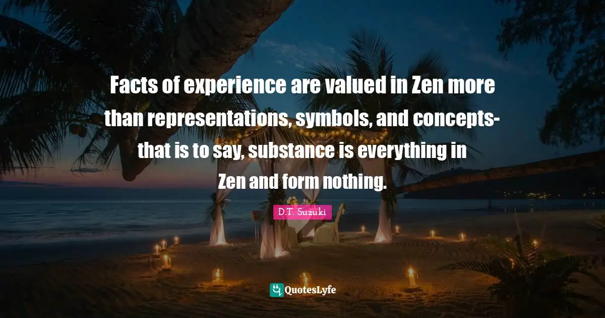 Facts of experience are valued in Zen more than representations, symbols, and concepts-that is to say, substance is everything in Zen and form nothing.