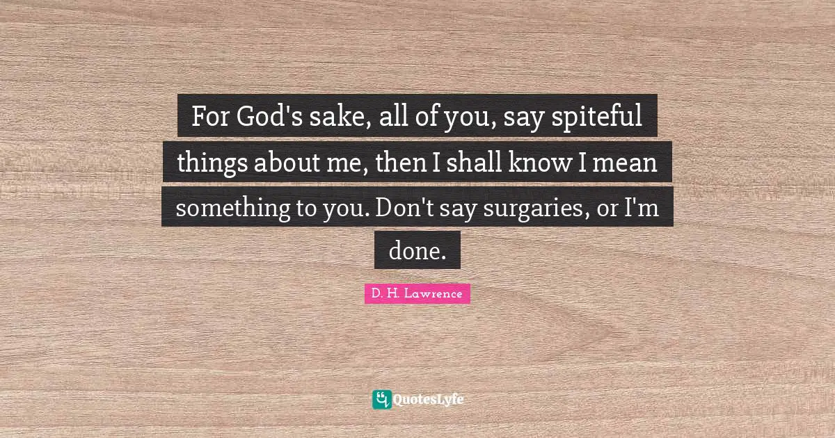 For God's sake, all of you, say spiteful things about me, then I shall know I mean something to you. Don't say surgaries, or I'm done.
