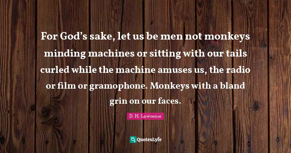 For God’s sake, let us be men not monkeys minding machines or sitting with our tails curled while the machine amuses us, the radio or film or gramophone. Monkeys with a bland grin on our faces.