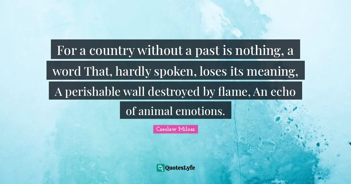 For a country without a past is nothing, a word That, hardly spoken, loses its meaning, A perishable wall destroyed by flame, An echo of animal emotions.