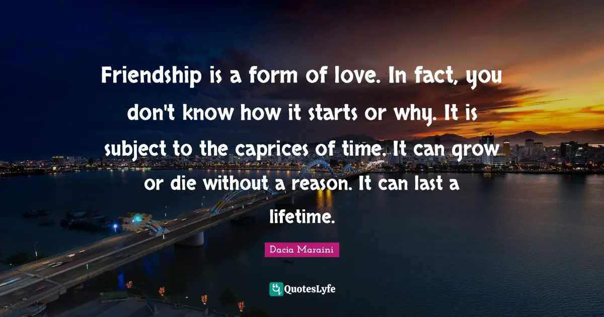 Friendship is a form of love. In fact, you don't know how it starts or why. It is subject to the caprices of time. It can grow or die without a reason. It can last a lifetime.