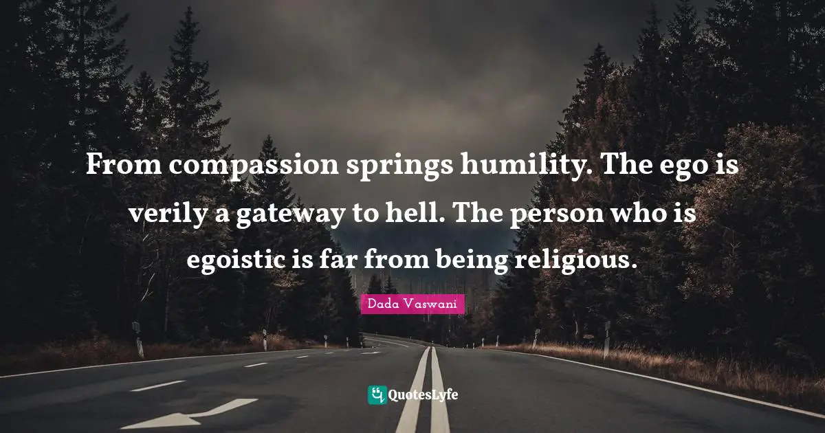 From compassion springs humility. The ego is verily a gateway to hell. The person who is egoistic is far from being religious.