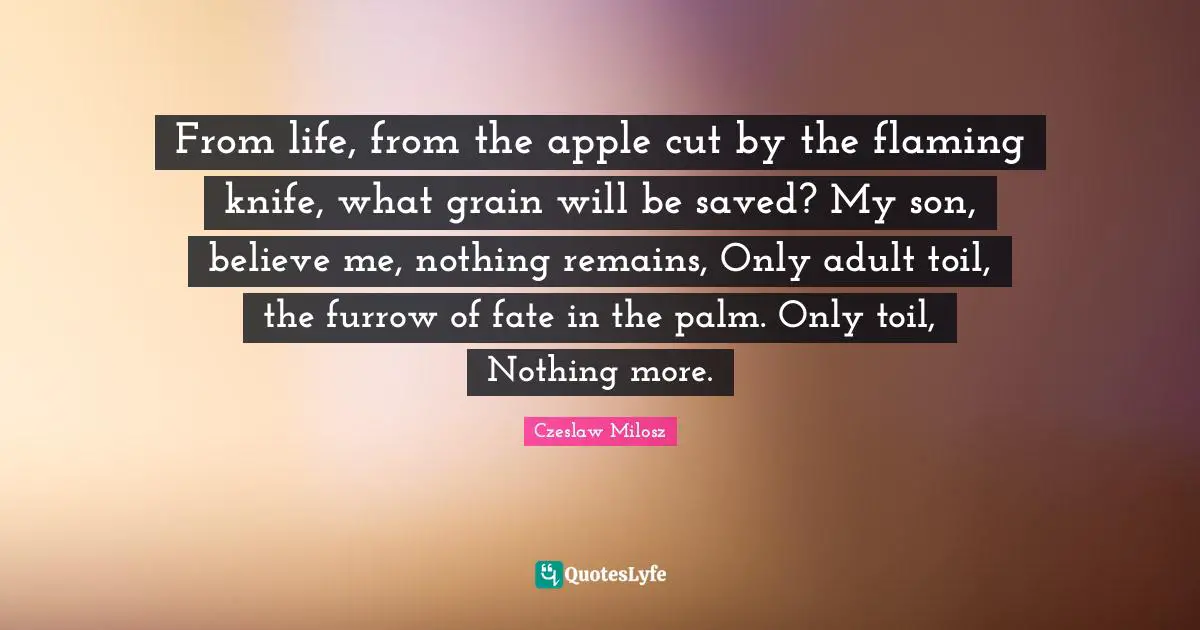 From life, from the apple cut by the flaming knife, what grain will be saved? My son, believe me, nothing remains, Only adult toil, the furrow of fate in the palm. Only toil, Nothing more.