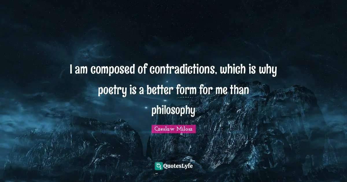 I am composed of contradictions, which is why poetry is a better form for me than philosophy