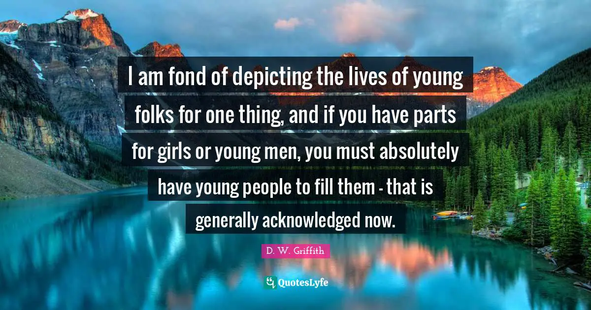 I am fond of depicting the lives of young folks for one thing, and if you have parts for girls or young men, you must absolutely have young people to fill them - that is generally acknowledged now.