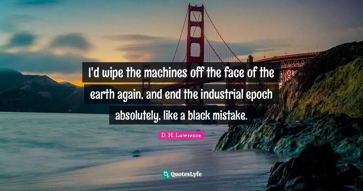 I'd wipe the machines off the face of the earth again, and end the industrial epoch absolutely, like a black mistake.