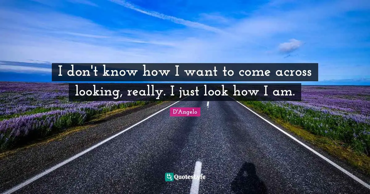 I don't know how I want to come across looking, really. I just look how I am.