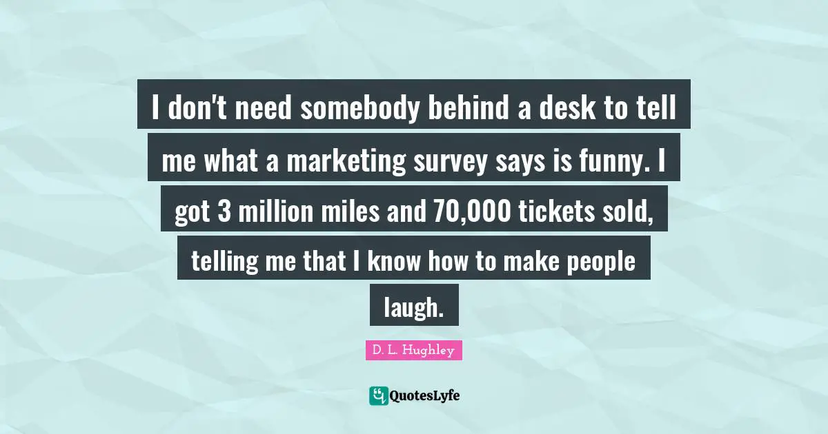 I don't need somebody behind a desk to tell me what a marketing survey says is funny. I got 3 million miles and 70,000 tickets sold, telling me that I know how to make people laugh.