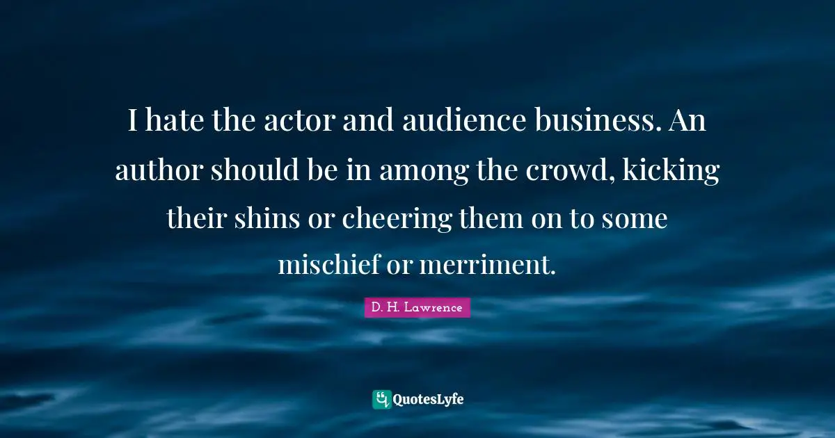 I hate the actor and audience business. An author should be in among the crowd, kicking their shins or cheering them on to some mischief or merriment.