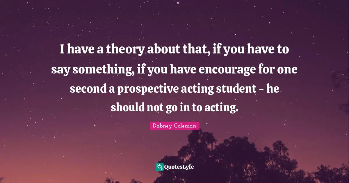 I have a theory about that, if you have to say something, if you have encourage for one second a prospective acting student - he should not go in to acting.
