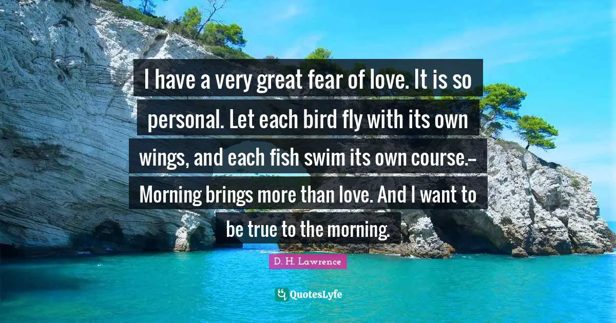 I have a very great fear of love. It is so personal. Let each bird fly with its own wings, and each fish swim its own course.--Morning brings more than love. And I want to be true to the morning.