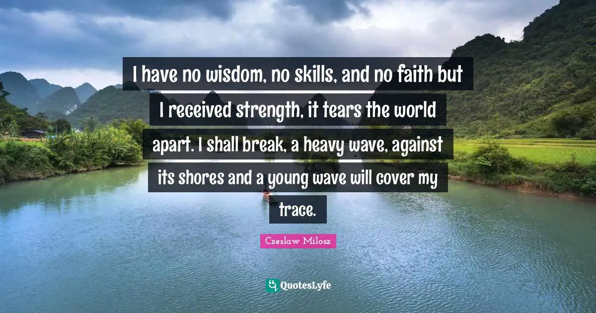 Czeslaw Milosz Quotes: I have no wisdom, no skills, and no faith but I received strength, it tears the world apart. I shall break, a heavy wave, against its shores and a young wave will cover my trace.