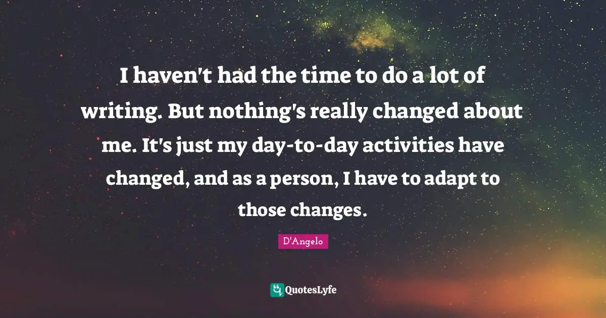 I haven't had the time to do a lot of writing. But nothing's really changed about me. It's just my day-to-day activities have changed, and as a person, I have to adapt to those changes.