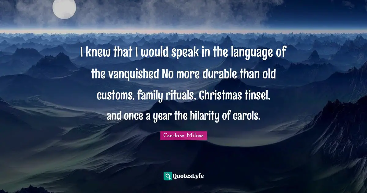 I knew that I would speak in the language of the vanquished No more durable than old customs, family rituals, Christmas tinsel, and once a year the hilarity of carols.