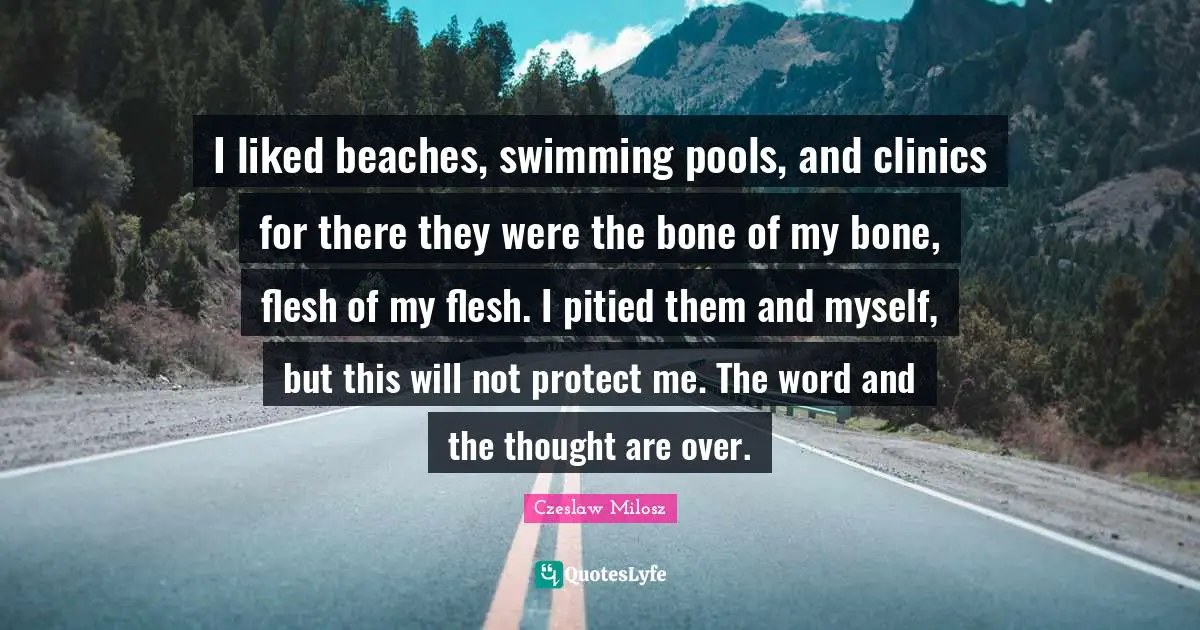 I liked beaches, swimming pools, and clinics for there they were the bone of my bone, flesh of my flesh. I pitied them and myself, but this will not protect me. The word and the thought are over.
