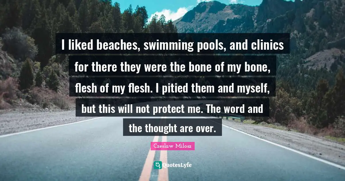 Czeslaw Milosz Quotes: I liked beaches, swimming pools, and clinics for there they were the bone of my bone, flesh of my flesh. I pitied them and myself, but this will not protect me. The word and the thought are over.