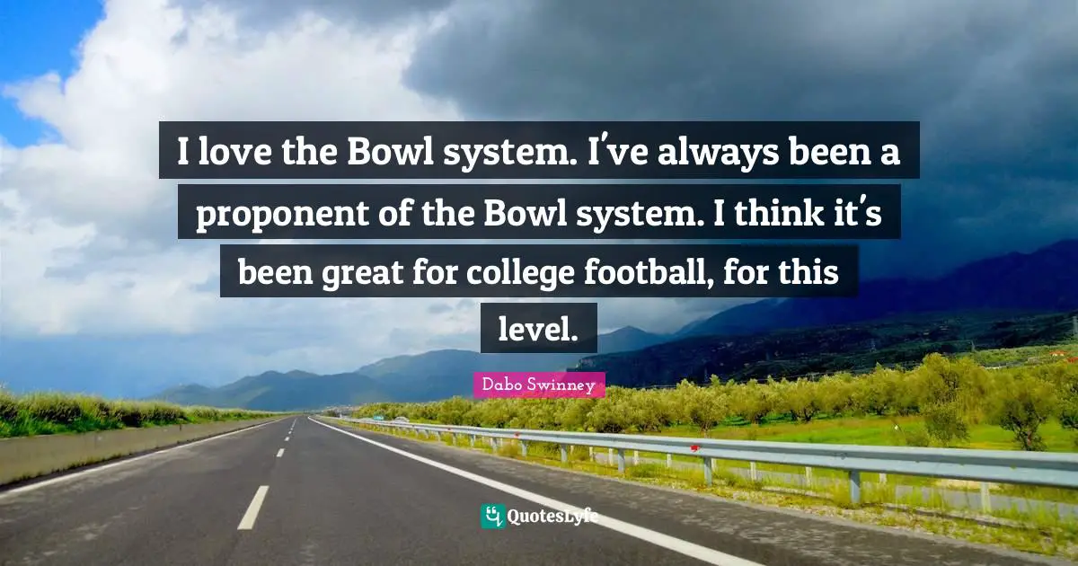 I love the Bowl system. I've always been a proponent of the Bowl system. I think it's been great for college football, for this level.