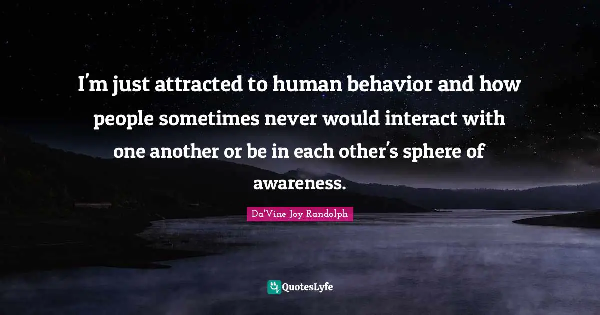I'm just attracted to human behavior and how people sometimes never would interact with one another or be in each other's sphere of awareness.