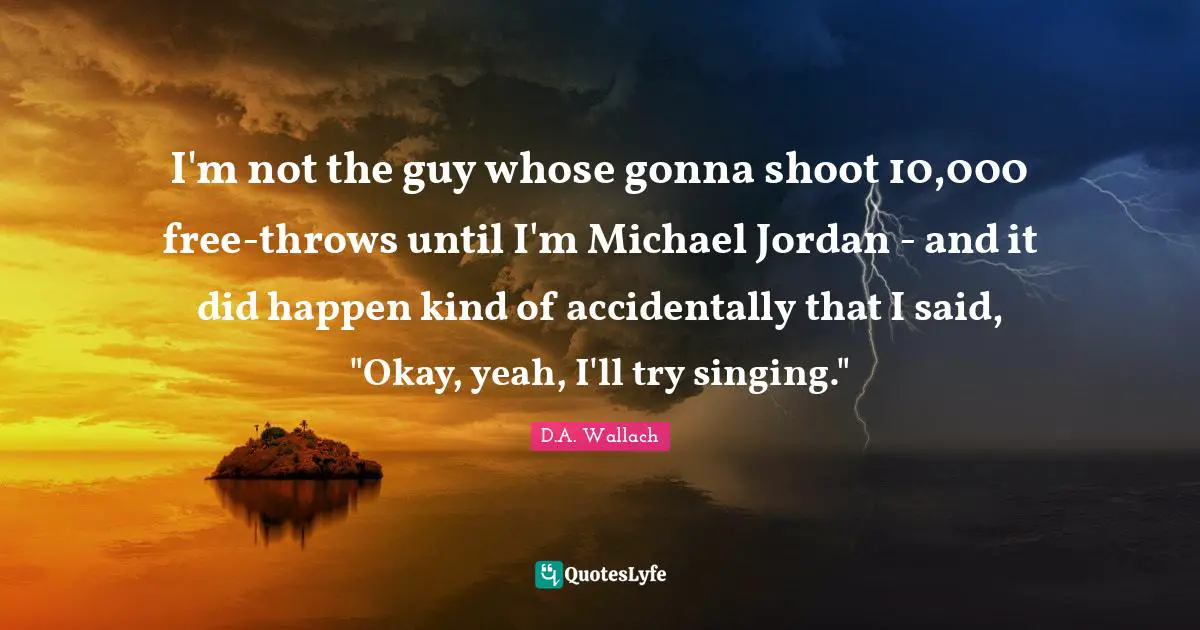 I'm not the guy whose gonna shoot 10,000 free-throws until I'm Michael Jordan - and it did happen kind of accidentally that I said, "Okay, yeah, I'll try singing."