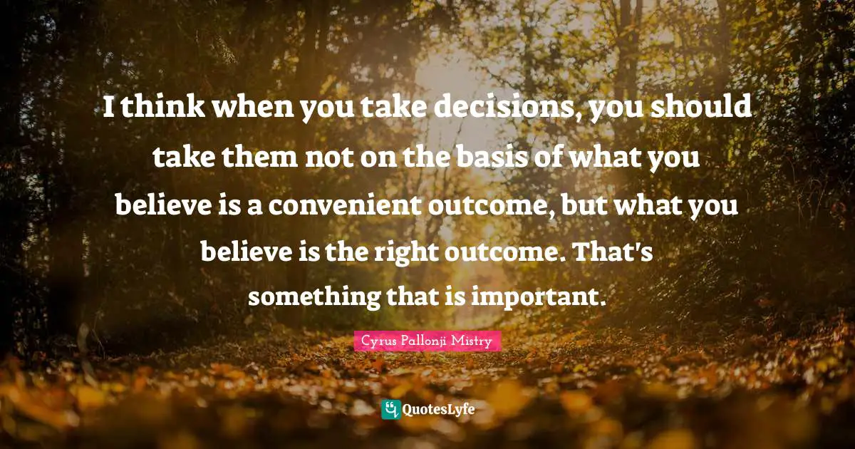 I think when you take decisions, you should take them not on the basis of what you believe is a convenient outcome, but what you believe is the right outcome. That's something that is important.