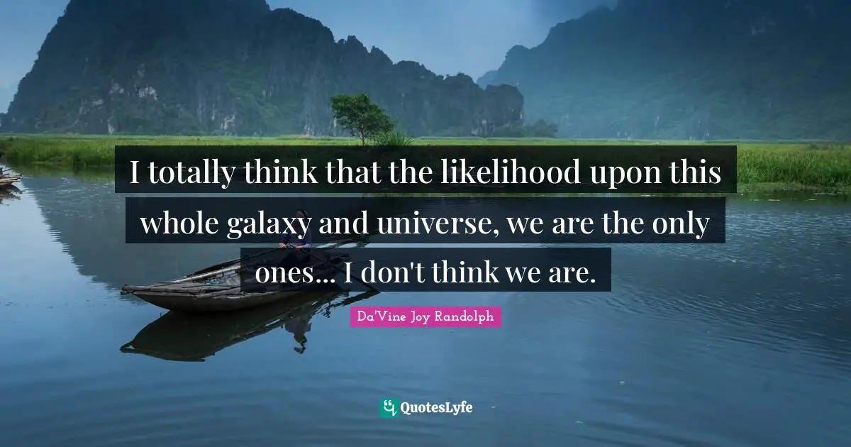 I totally think that the likelihood upon this whole galaxy and universe, we are the only ones... I don't think we are.
