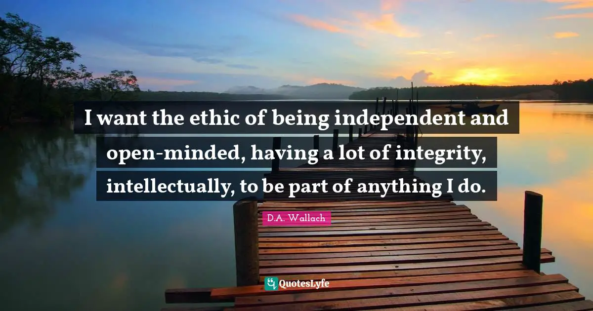 I want the ethic of being independent and open-minded, having a lot of integrity, intellectually, to be part of anything I do.