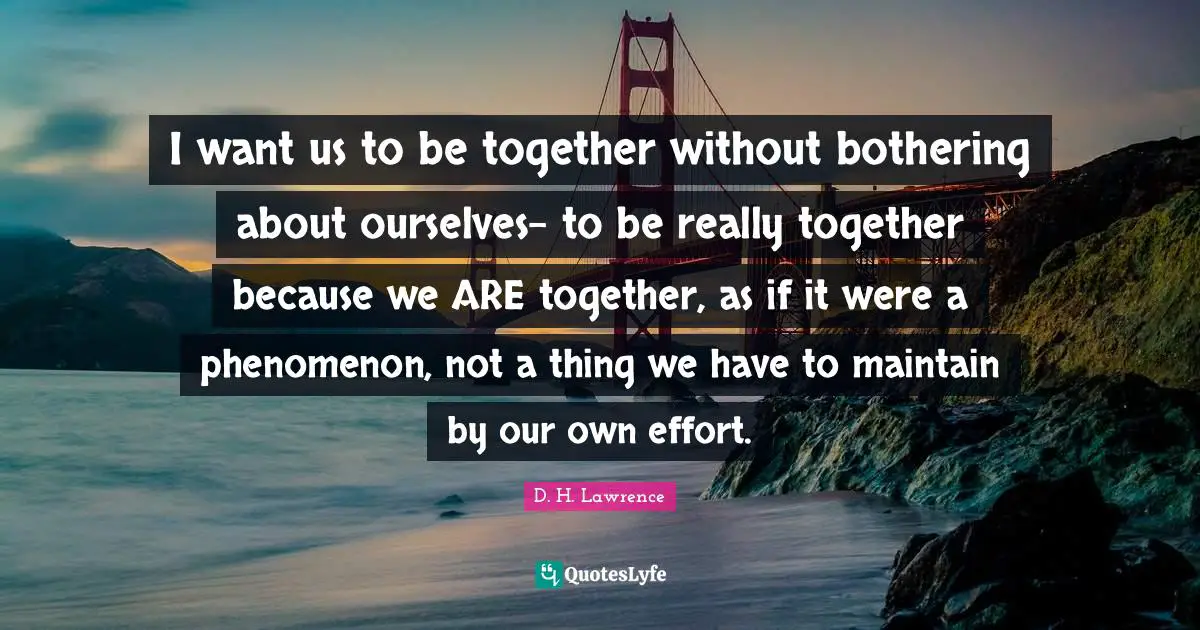 I want us to be together without bothering about ourselves- to be really together because we ARE together, as if it were a phenomenon, not a thing we have to maintain by our own effort.
