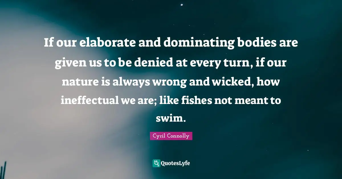 If our elaborate and dominating bodies are given us to be denied at every turn, if our nature is always wrong and wicked, how ineffectual we are; like fishes not meant to swim.