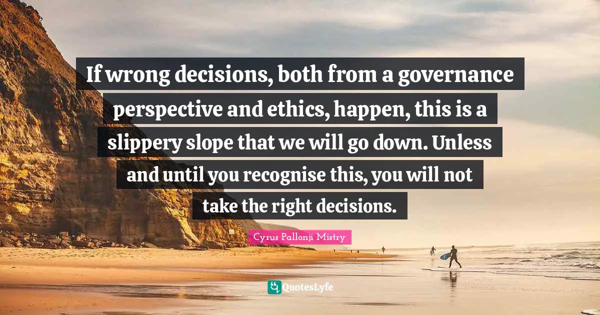 If wrong decisions, both from a governance perspective and ethics, happen, this is a slippery slope that we will go down. Unless and until you recognise this, you will not take the right decisions.