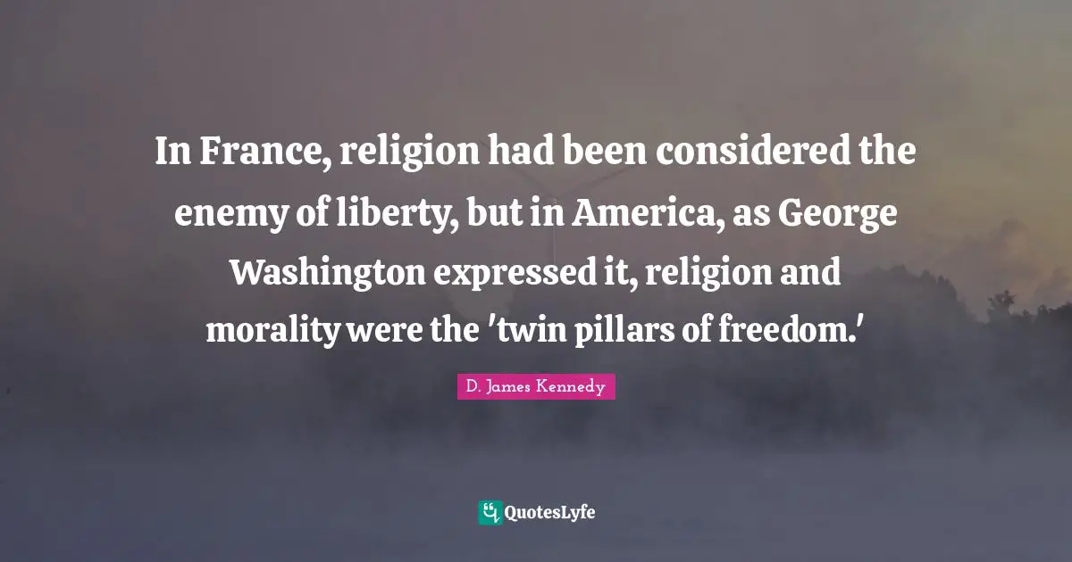 D. James Kennedy Quotes: "In France, religion had been considered the enemy of liberty, but in America, as George Washington expressed it, religion and morality were the 'twin pillars of freedom.'"