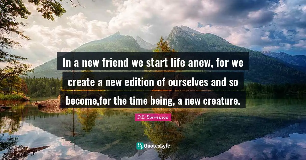 In a new friend we start life anew, for we create a new edition of ourselves and so become,for the time being, a new creature.