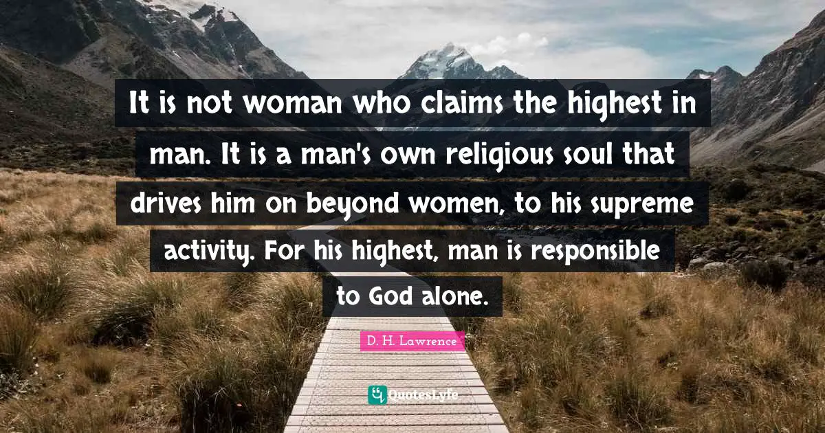 It is not woman who claims the highest in man. It is a man's own religious soul that drives him on beyond women, to his supreme activity. For his highest, man is responsible to God alone.
