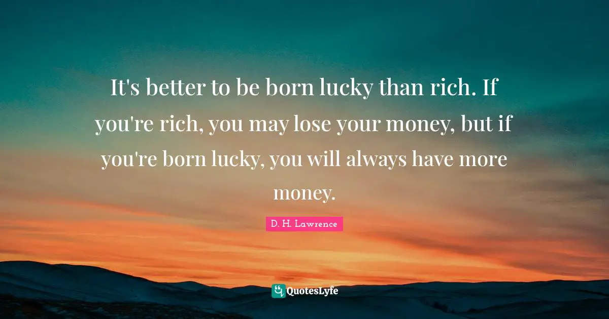 It's better to be born lucky than rich. If you're rich, you may lose your money, but if you're born lucky, you will always have more money.