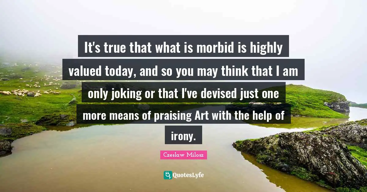 It's true that what is morbid is highly valued today, and so you may think that I am only joking or that I've devised just one more means of praising Art with the help of irony.