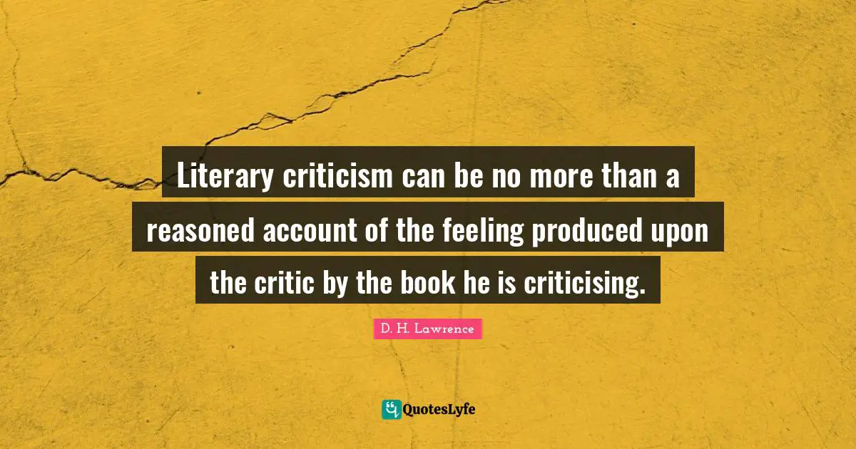 Literary criticism can be no more than a reasoned account of the feeling produced upon the critic by the book he is criticising.