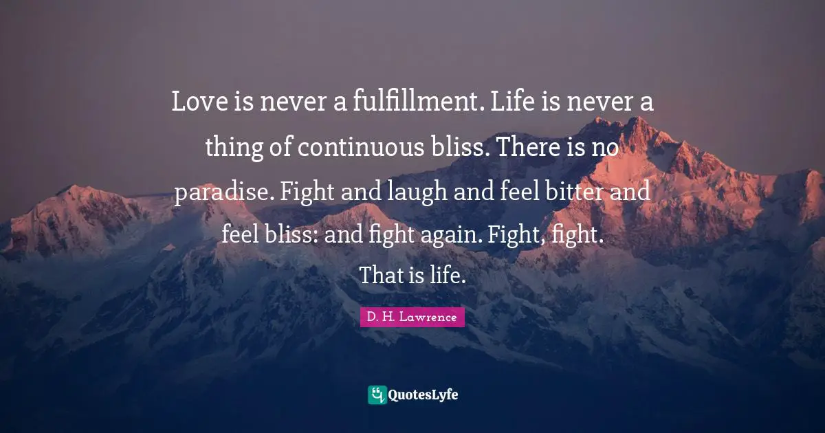 D.H. Lawrence Quotes: "Love is never a fulfillment. Life is never a thing of continuous bliss. There is no paradise. Fight and laugh and feel bitter and feel bliss: and fight again. Fight, fight. That is life."