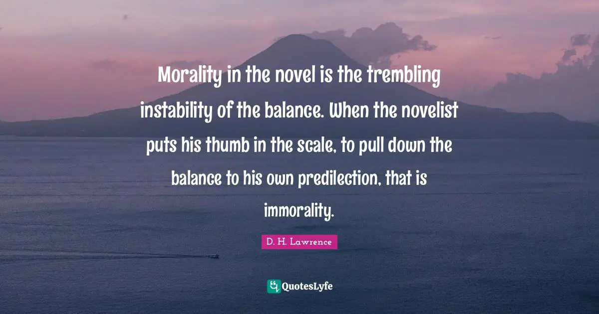 Morality in the novel is the trembling instability of the balance. When the novelist puts his thumb in the scale, to pull down the balance to his own predilection, that is immorality.