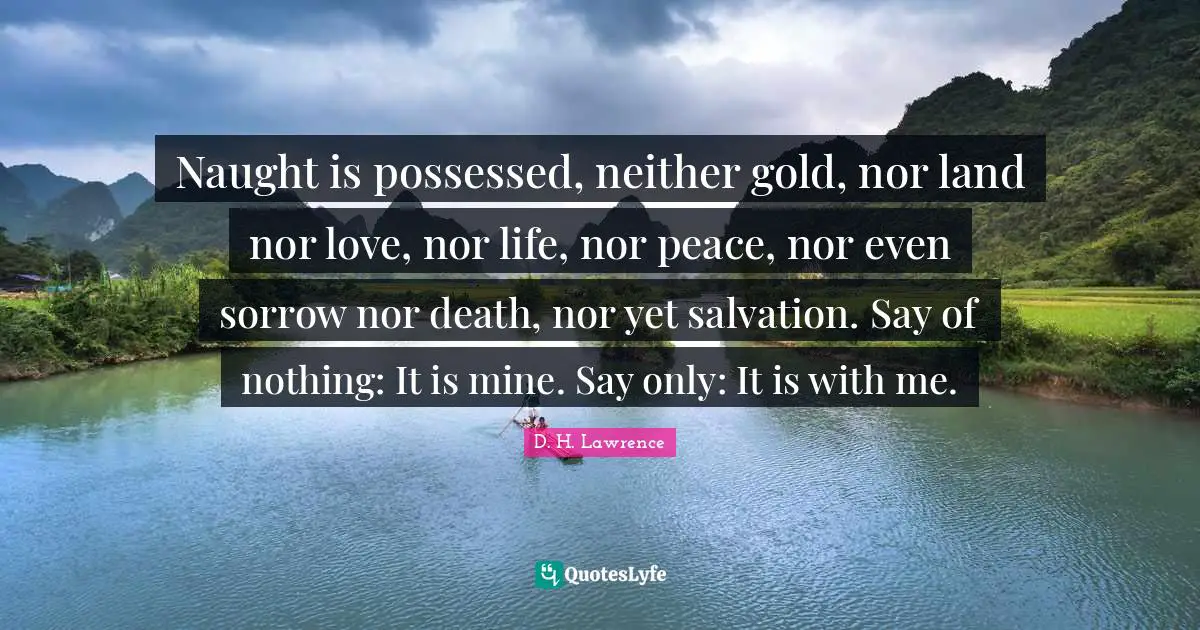 Naught is possessed, neither gold, nor land nor love, nor life, nor peace, nor even sorrow nor death, nor yet salvation. Say of nothing: It is mine. Say only: It is with me.