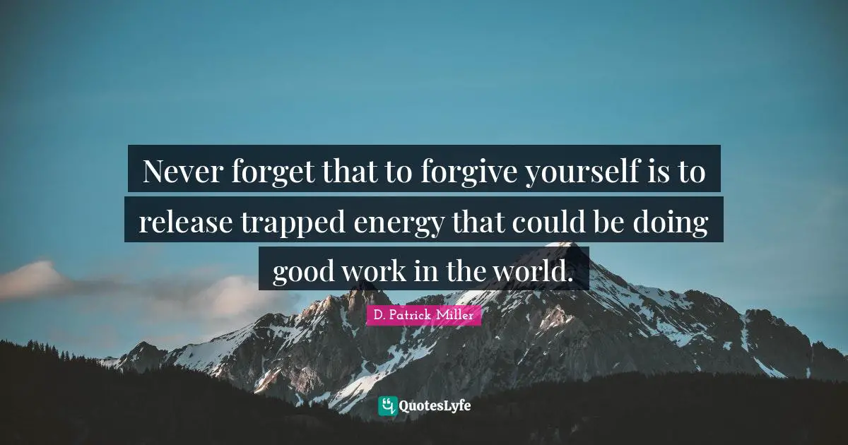 Never forget that to forgive yourself is to release trapped energy that could be doing good work in the world.