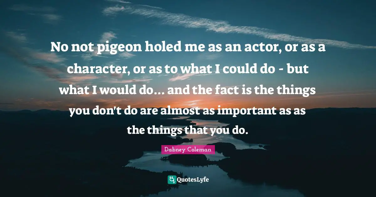 No not pigeon holed me as an actor, or as a character, or as to what I could do - but what I would do... and the fact is the things you don't do are almost as important as as the things that you do.
