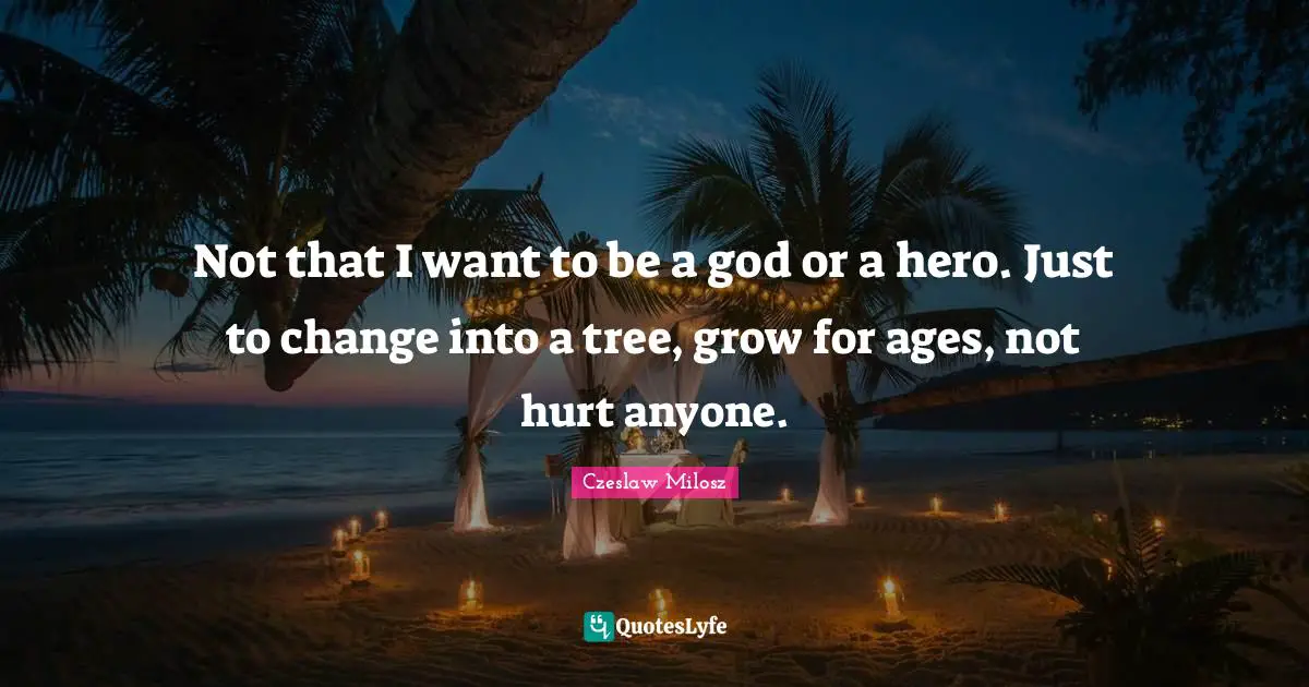 Not that I want to be a god or a hero. Just to change into a tree, grow for ages, not hurt anyone.