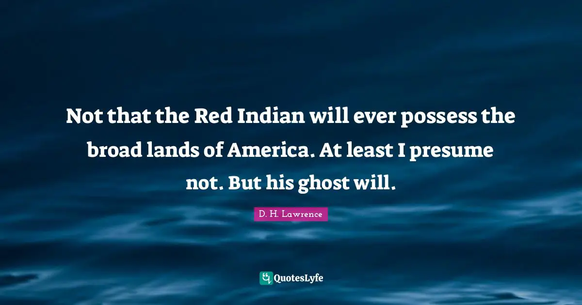 Not that the Red Indian will ever possess the broad lands of America. At least I presume not. But his ghost will.