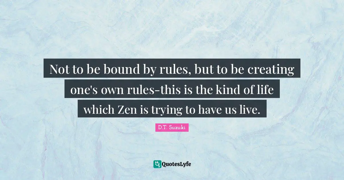 Not to be bound by rules, but to be creating one's own rules-this is the kind of life which Zen is trying to have us live.