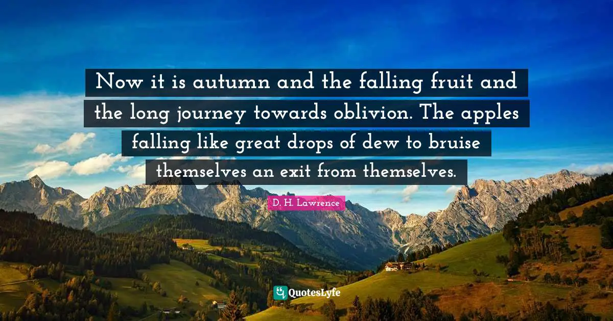 Now it is autumn and the falling fruit and the long journey towards oblivion. The apples falling like great drops of dew to bruise themselves an exit from themselves.