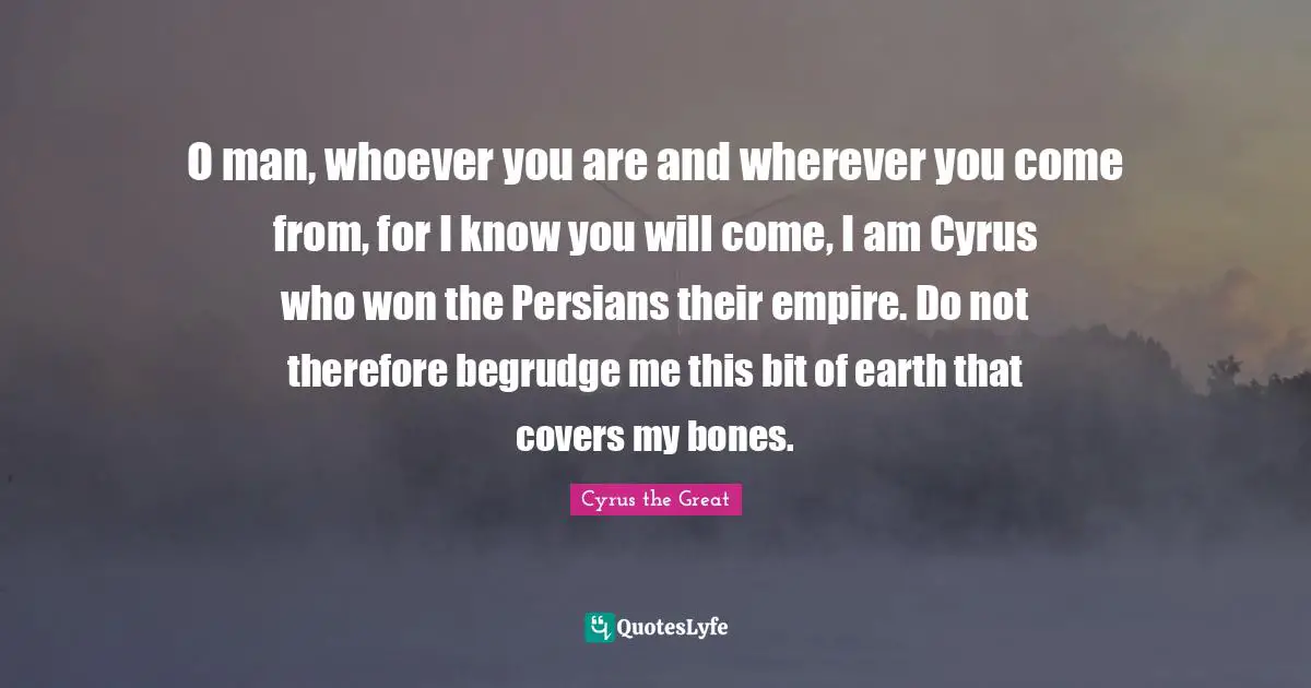 Earth Quotes: "O man, whoever you are and wherever you come from, for I know you will come, I am Cyrus who won the Persians their empire. Do not therefore begrudge me this bit of earth that covers my bones."