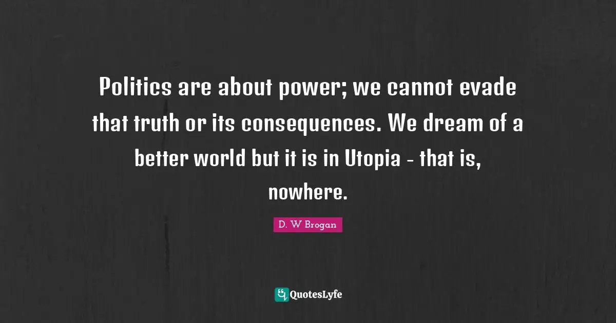Politics are about power; we cannot evade that truth or its consequences. We dream of a better world but it is in Utopia - that is, nowhere.