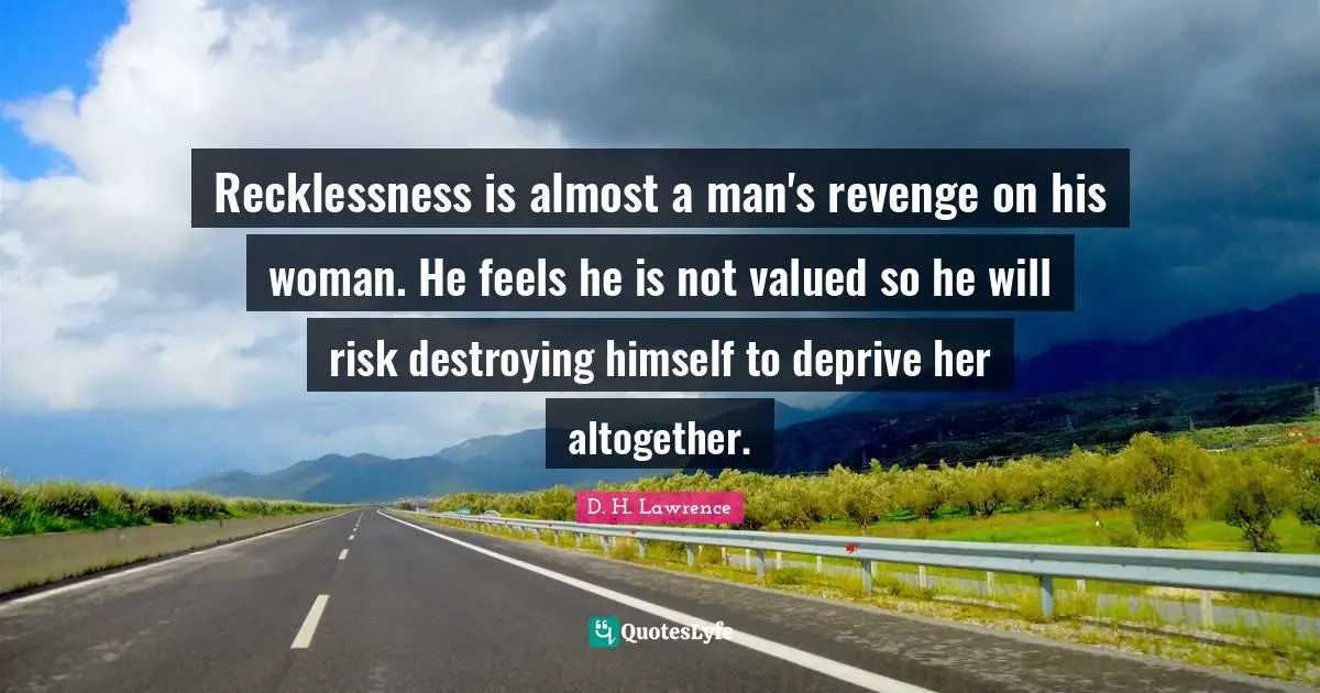 Recklessness is almost a man's revenge on his woman. He feels he is not valued so he will risk destroying himself to deprive her altogether.