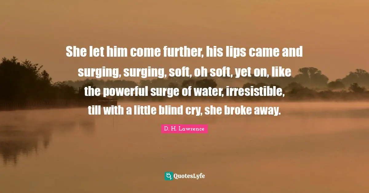 She let him come further, his lips came and surging, surging, soft, oh soft, yet on, like the powerful surge of water, irresistible, till with a little blind cry, she broke away.