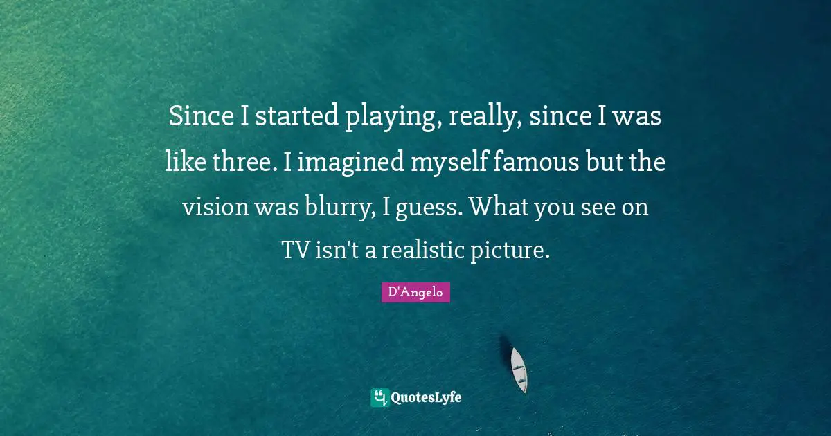Since I started playing, really, since I was like three. I imagined myself famous but the vision was blurry, I guess. What you see on TV isn't a realistic picture.