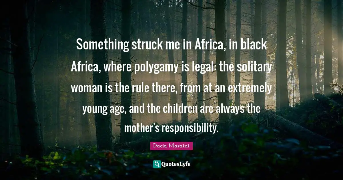 Something struck me in Africa, in black Africa, where polygamy is legal: the solitary woman is the rule there, from at an extremely young age, and the children are always the mother's responsibility.